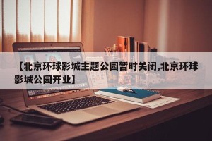 【北京环球影城主题公园暂时关闭,北京环球影城公园开业】