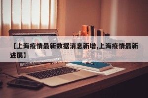 【上海疫情最新数据消息新增,上海疫情最新进展】