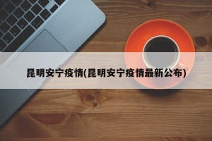 昆明安宁疫情(昆明安宁疫情最新公布)