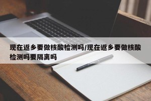 现在返乡要做核酸检测吗/现在返乡要做核酸检测吗要隔离吗