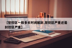 【管控区一般多长时间解封,管控区严重还是封控区严重】