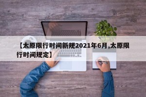 【太原限行时间新规2021年6月,太原限行时间规定】