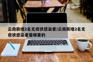 云南新增2名无症状感染者/云南新增2名无症状感染者是哪里的