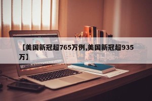 【美国新冠超765万例,美国新冠超935万】
