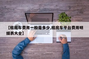 【租房车费用一般是多少,租房车平台费用明细表大全】