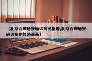 【北京西城通报确诊病例轨迹,北京西城通报确诊病例轨迹最新】