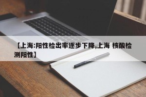 【上海:阳性检出率逐步下降,上海 核酸检测阳性】