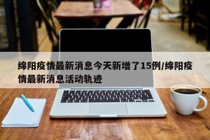 绵阳疫情最新消息今天新增了15例/绵阳疫情最新消息活动轨迹