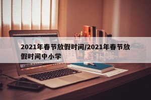 2021年春节放假时间/2021年春节放假时间中小学