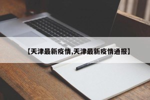 【天津最新疫情,天津最新疫情通报】