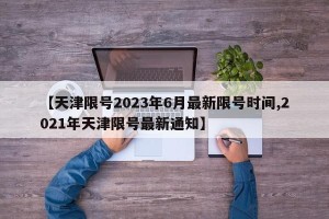 【天津限号2023年6月最新限号时间,2021年天津限号最新通知】