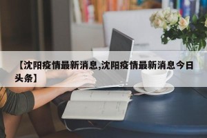 【沈阳疫情最新消息,沈阳疫情最新消息今日头条】