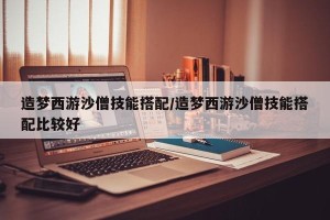 造梦西游沙僧技能搭配/造梦西游沙僧技能搭配比较好