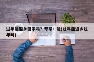 过年能返乡回家吗？专家：能(过年能返乡过年吗)