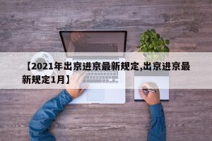 【2021年出京进京最新规定,出京进京最新规定1月】