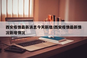 西安疫情最新消息今天新增/西安疫情最新情况新增情况