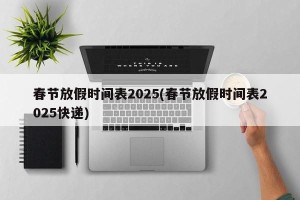 春节放假时间表2025(春节放假时间表2025快递)