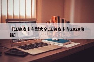 【江铃皮卡车型大全,江铃皮卡车2020价钱】