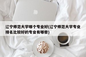 辽宁师范大学哪个专业好(辽宁师范大学专业排名比较好的专业有哪些)